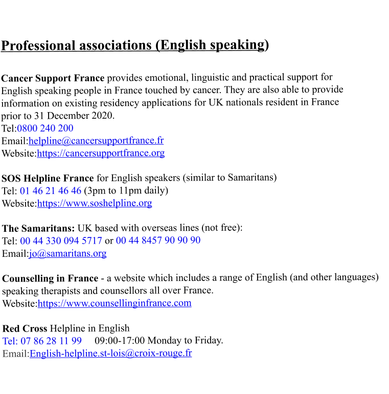 Professional associations (English speaking)   Cancer Support France provides emotional, linguistic and practical support for  English speaking people in France touched by cancer. They are also able to provide  information on existing residency applications for UK nationals resident in France  prior to 31 December 2020. Tel:0800 240 200 Email:helpline@cancersupportfrance.fr Website:https://cancersupportfrance.org  SOS Helpline France for English speakers (similar to Samaritans) Tel: 01 46 21 46 46 (3pm to 11pm daily) Website:https://www.soshelpline.org  The Samaritans: UK based with overseas lines (not free): Tel: 00 44 330 094 5717 or 00 44 8457 90 90 90 Email:jo@samaritans.org  Counselling in France - a website which includes a range of English (and other languages) speaking therapists and counsellors all over France. Website:https://www.counsellinginfrance.com  Red Cross Helpline in English  Tel: 07 86 28 11 99     09:00-17:00 Monday to Friday. Email:English-helpline.st-lois@croix-rouge.fr