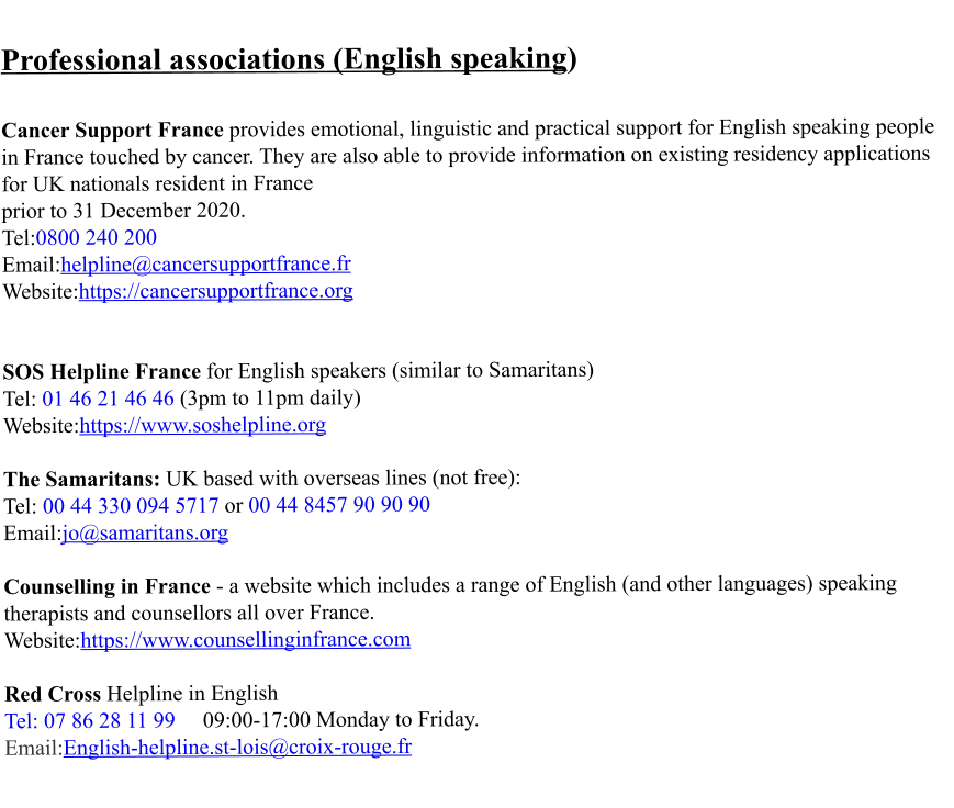 Professional associations (English speaking)   Cancer Support France provides emotional, linguistic and practical support for English speaking people in France touched by cancer. They are also able to provide information on existing residency applications for UK nationals resident in France  prior to 31 December 2020. Tel:0800 240 200 Email:helpline@cancersupportfrance.fr Website:https://cancersupportfrance.org   SOS Helpline France for English speakers (similar to Samaritans) Tel: 01 46 21 46 46 (3pm to 11pm daily) Website:https://www.soshelpline.org  The Samaritans: UK based with overseas lines (not free): Tel: 00 44 330 094 5717 or 00 44 8457 90 90 90 Email:jo@samaritans.org  Counselling in France - a website which includes a range of English (and other languages) speaking therapists and counsellors all over France. Website:https://www.counsellinginfrance.com  Red Cross Helpline in English  Tel: 07 86 28 11 99     09:00-17:00 Monday to Friday. Email:English-helpline.st-lois@croix-rouge.fr